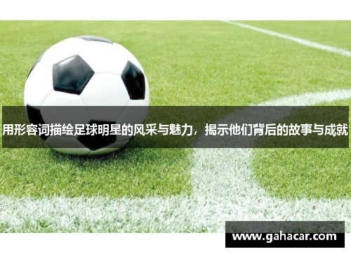 用形容词描绘足球明星的风采与魅力，揭示他们背后的故事与成就