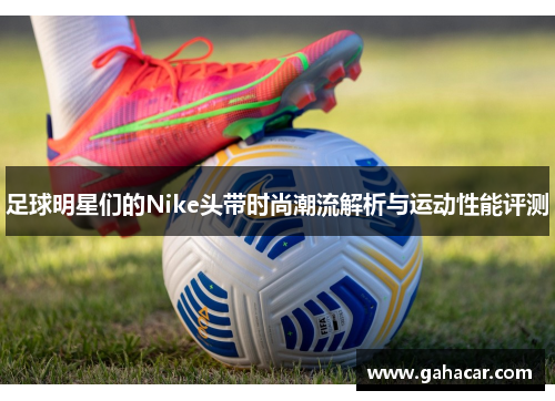 足球明星们的Nike头带时尚潮流解析与运动性能评测