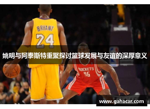 姚明与阿泰斯特重聚探讨篮球发展与友谊的深厚意义