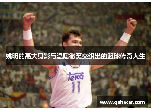 姚明的高大身影与温暖微笑交织出的篮球传奇人生