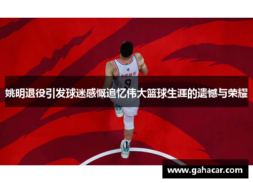 姚明退役引发球迷感慨追忆伟大篮球生涯的遗憾与荣耀
