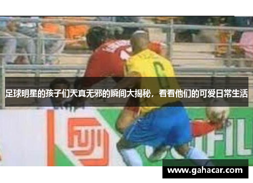 足球明星的孩子们天真无邪的瞬间大揭秘，看看他们的可爱日常生活